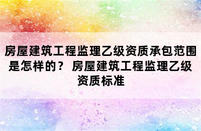 房屋建筑工程监理乙级资质承包范围是怎样的？ 房屋建筑工程监理乙级资质标准